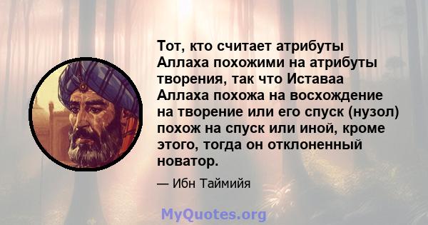 Тот, кто считает атрибуты Аллаха похожими на атрибуты творения, так что Иставаа Аллаха похожа на восхождение на творение или его спуск (нузол) похож на спуск или иной, кроме этого, тогда он отклоненный новатор.