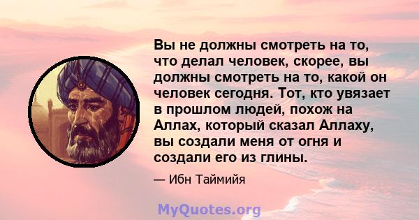 Вы не должны смотреть на то, что делал человек, скорее, вы должны смотреть на то, какой он человек сегодня. Тот, кто увязает в прошлом людей, похож на Аллах, который сказал Аллаху, вы создали меня от огня и создали его