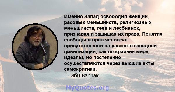 Именно Запад освободил женщин, расовых меньшинств, религиозных меньшинств, геев и лесбиянок, признавая и защищая их права. Понятия свободы и прав человека присутствовали на рассвете западной цивилизации, как по крайней