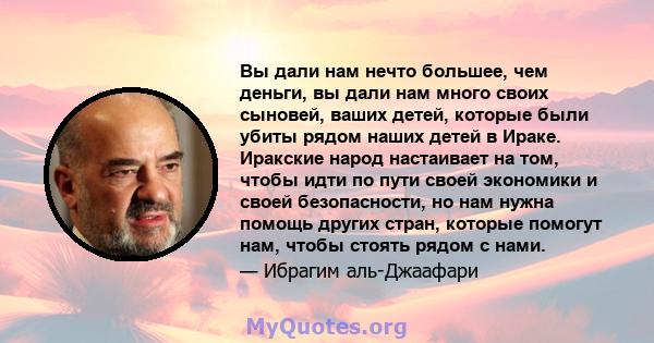 Вы дали нам нечто большее, чем деньги, вы дали нам много своих сыновей, ваших детей, которые были убиты рядом наших детей в Ираке. Иракские народ настаивает на том, чтобы идти по пути своей экономики и своей