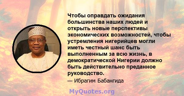 Чтобы оправдать ожидания большинства наших людей и открыть новые перспективы экономических возможностей, чтобы устремления нигерийцев могли иметь честный шанс быть выполненным за всю жизнь, в демократической Нигерии