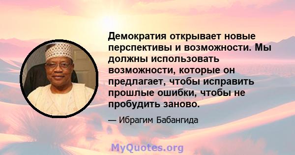 Демократия открывает новые перспективы и возможности. Мы должны использовать возможности, которые он предлагает, чтобы исправить прошлые ошибки, чтобы не пробудить заново.