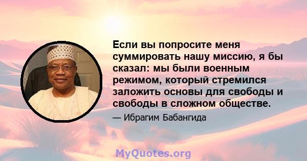 Если вы попросите меня суммировать нашу миссию, я бы сказал: мы были военным режимом, который стремился заложить основы для свободы и свободы в сложном обществе.