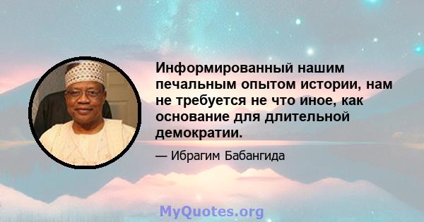 Информированный нашим печальным опытом истории, нам не требуется не что иное, как основание для длительной демократии.