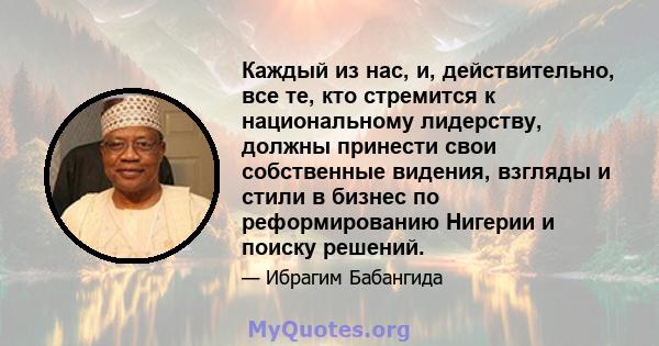 Каждый из нас, и, действительно, все те, кто стремится к национальному лидерству, должны принести свои собственные видения, взгляды и стили в бизнес по реформированию Нигерии и поиску решений.