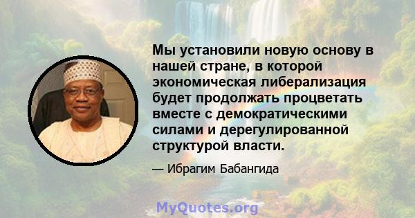 Мы установили новую основу в нашей стране, в которой экономическая либерализация будет продолжать процветать вместе с демократическими силами и дерегулированной структурой власти.