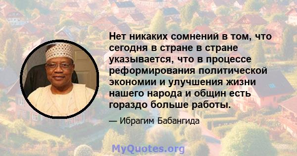 Нет никаких сомнений в том, что сегодня в стране в стране указывается, что в процессе реформирования политической экономии и улучшения жизни нашего народа и общин есть гораздо больше работы.