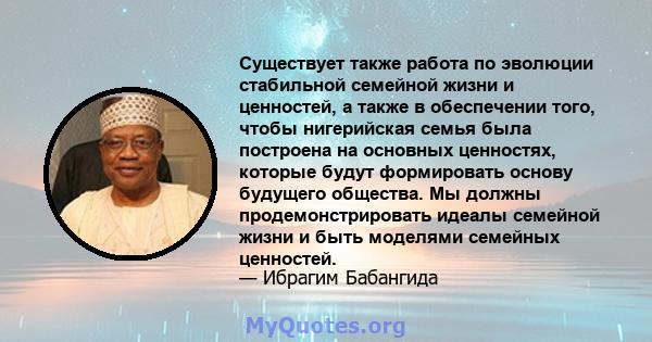 Существует также работа по эволюции стабильной семейной жизни и ценностей, а также в обеспечении того, чтобы нигерийская семья была построена на основных ценностях, которые будут формировать основу будущего общества. Мы 