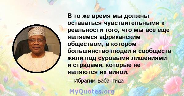 В то же время мы должны оставаться чувствительными к реальности того, что мы все еще являемся африканским обществом, в котором большинство людей и сообществ жили под суровыми лишениями и страдами, которые не являются их 