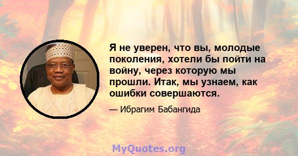 Я не уверен, что вы, молодые поколения, хотели бы пойти на войну, через которую мы прошли. Итак, мы узнаем, как ошибки совершаются.