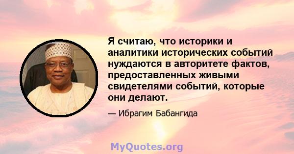 Я считаю, что историки и аналитики исторических событий нуждаются в авторитете фактов, предоставленных живыми свидетелями событий, которые они делают.