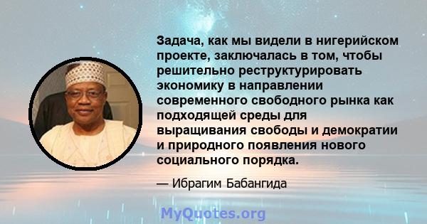 Задача, как мы видели в нигерийском проекте, заключалась в том, чтобы решительно реструктурировать экономику в направлении современного свободного рынка как подходящей среды для выращивания свободы и демократии и