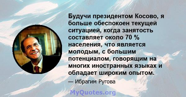 Будучи президентом Косово, я больше обеспокоен текущей ситуацией, когда занятость составляет около 70 % населения, что является молодым, с большим потенциалом, говорящим на многих иностранных языках и обладает широким