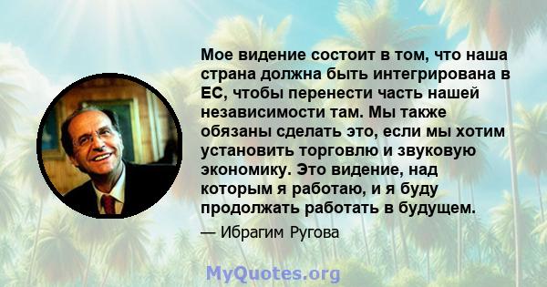 Мое видение состоит в том, что наша страна должна быть интегрирована в ЕС, чтобы перенести часть нашей независимости там. Мы также обязаны сделать это, если мы хотим установить торговлю и звуковую экономику. Это