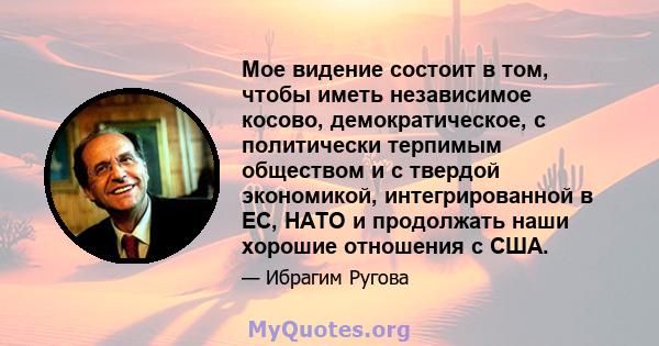 Мое видение состоит в том, чтобы иметь независимое косово, демократическое, с политически терпимым обществом и с твердой экономикой, интегрированной в ЕС, НАТО и продолжать наши хорошие отношения с США.