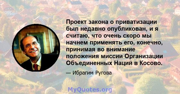 Проект закона о приватизации был недавно опубликован, и я считаю, что очень скоро мы начнем применять его, конечно, принимая во внимание положения миссии Организации Объединенных Наций в Косово.