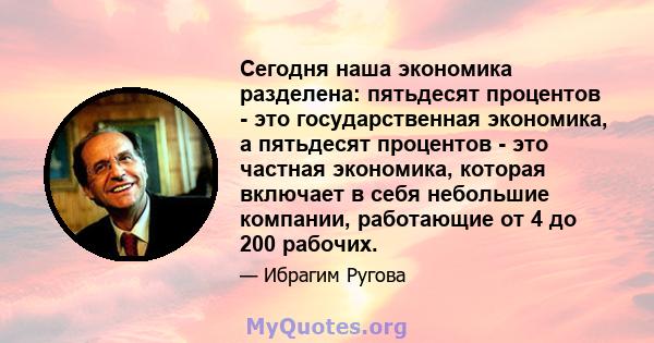 Сегодня наша экономика разделена: пятьдесят процентов - это государственная экономика, а пятьдесят процентов - это частная экономика, которая включает в себя небольшие компании, работающие от 4 до 200 рабочих.