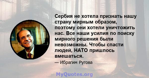 Сербия не хотела признать нашу страну мирным образом, поэтому они хотели уничтожить нас. Все наши усилия по поиску мирного решения были невозможны. Чтобы спасти людей, НАТО пришлось вмешаться.