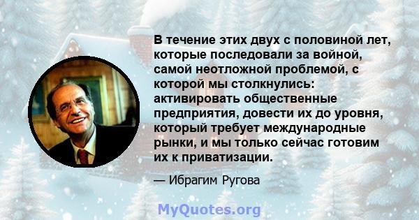 В течение этих двух с половиной лет, которые последовали за войной, самой неотложной проблемой, с которой мы столкнулись: активировать общественные предприятия, довести их до уровня, который требует международные рынки, 