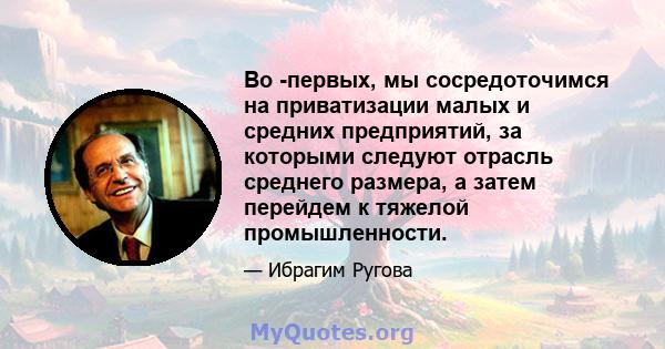 Во -первых, мы сосредоточимся на приватизации малых и средних предприятий, за которыми следуют отрасль среднего размера, а затем перейдем к тяжелой промышленности.