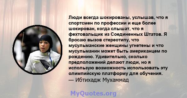 Люди всегда шокированы, услышав, что я спортсмен по профессии и еще более шокирован, когда слышат, что я фехтовальщик из Соединенных Штатов. Я бросаю вызов стереотипу, что мусульманские женщины угнетены и что