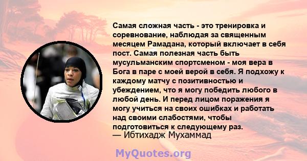 Самая сложная часть - это тренировка и соревнование, наблюдая за священным месяцем Рамадана, который включает в себя пост. Самая полезная часть быть мусульманским спортсменом - моя вера в Бога в паре с моей верой в