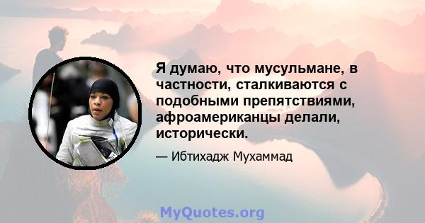 Я думаю, что мусульмане, в частности, сталкиваются с подобными препятствиями, афроамериканцы делали, исторически.