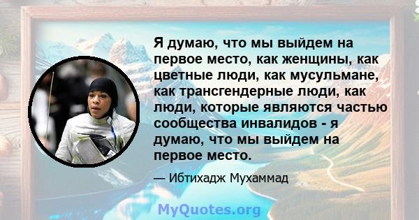 Я думаю, что мы выйдем на первое место, как женщины, как цветные люди, как мусульмане, как трансгендерные люди, как люди, которые являются частью сообщества инвалидов - я думаю, что мы выйдем на первое место.