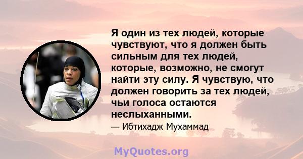 Я один из тех людей, которые чувствуют, что я должен быть сильным для тех людей, которые, возможно, не смогут найти эту силу. Я чувствую, что должен говорить за тех людей, чьи голоса остаются неслыханными.