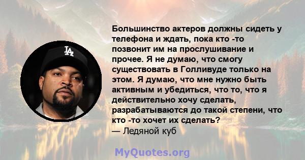 Большинство актеров должны сидеть у телефона и ждать, пока кто -то позвонит им на прослушивание и прочее. Я не думаю, что смогу существовать в Голливуде только на этом. Я думаю, что мне нужно быть активным и убедиться,