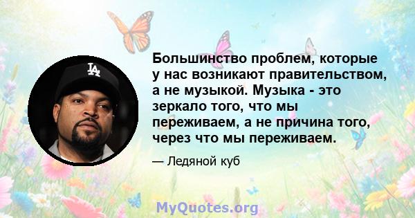 Большинство проблем, которые у нас возникают правительством, а не музыкой. Музыка - это зеркало того, что мы переживаем, а не причина того, через что мы переживаем.