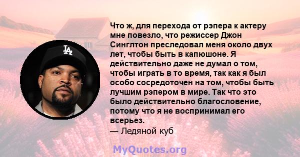 Что ж, для перехода от рэпера к актеру мне повезло, что режиссер Джон Синглтон преследовал меня около двух лет, чтобы быть в капюшоне. Я действительно даже не думал о том, чтобы играть в то время, так как я был особо