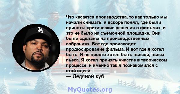 Что касается производства, то как только мы начали снимать, я вскоре понял, где были приняты критические решения о фильмах, и это не было на съемочной площадке. Они были сделаны на производственных собраниях. Вот где