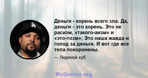 Деньги - корень всего зла. Да, деньги - это корень. Это не расизм, «такого-аизм» и «это-тозм»; Это наша жажда и голод за деньги. И вот где все тела похоронены.