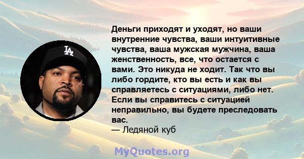 Деньги приходят и уходят, но ваши внутренние чувства, ваши интуитивные чувства, ваша мужская мужчина, ваша женственность, все, что остается с вами. Это никуда не ходит. Так что вы либо гордите, кто вы есть и как вы