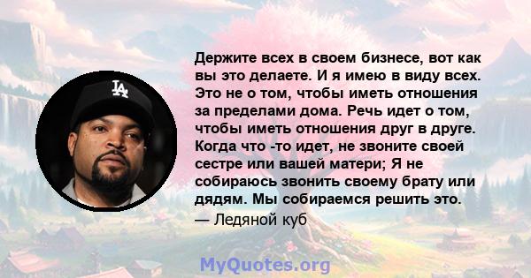 Держите всех в своем бизнесе, вот как вы это делаете. И я имею в виду всех. Это не о том, чтобы иметь отношения за пределами дома. Речь идет о том, чтобы иметь отношения друг в друге. Когда что -то идет, не звоните