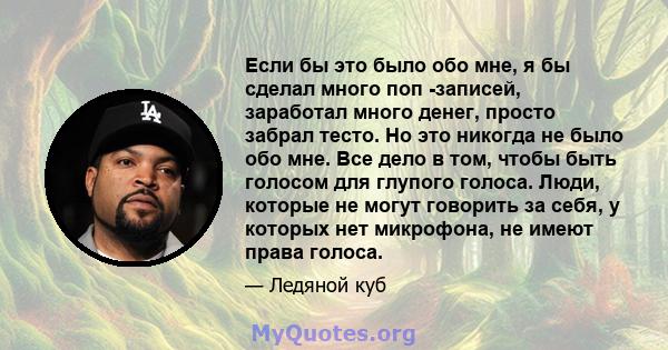 Если бы это было обо мне, я бы сделал много поп -записей, заработал много денег, просто забрал тесто. Но это никогда не было обо мне. Все дело в том, чтобы быть голосом для глупого голоса. Люди, которые не могут