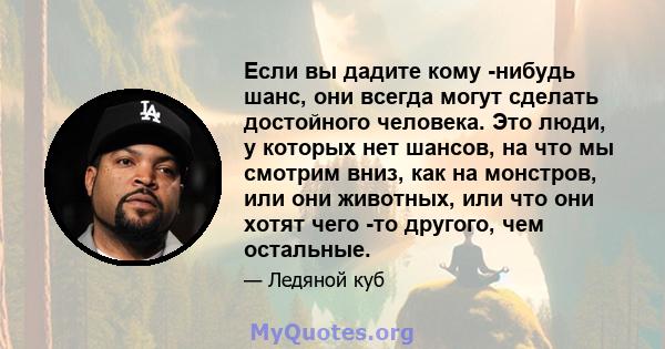 Если вы дадите кому -нибудь шанс, они всегда могут сделать достойного человека. Это люди, у которых нет шансов, на что мы смотрим вниз, как на монстров, или они животных, или что они хотят чего -то другого, чем