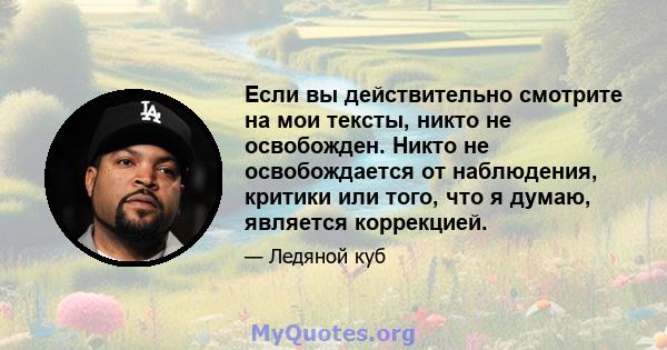 Если вы действительно смотрите на мои тексты, никто не освобожден. Никто не освобождается от наблюдения, критики или того, что я думаю, является коррекцией.