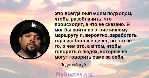 Это всегда был моим подходом, чтобы разоблачить, что происходит, а что не сказано. Я мог бы пойти по эгоистичному маршруту и, вероятно, заработать гораздо больше денег, но это не то, о чем это, а в том, чтобы говорить о 