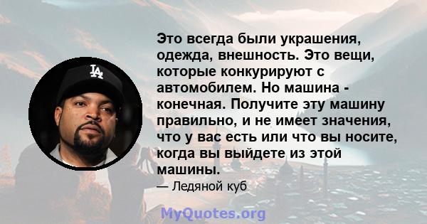 Это всегда были украшения, одежда, внешность. Это вещи, которые конкурируют с автомобилем. Но машина - конечная. Получите эту машину правильно, и не имеет значения, что у вас есть или что вы носите, когда вы выйдете из