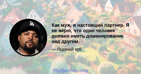 Как муж, я настоящий партнер. Я не верю, что один человек должен иметь доминирование над другим.