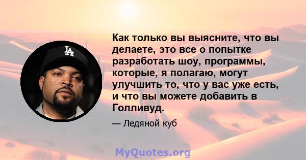 Как только вы выясните, что вы делаете, это все о попытке разработать шоу, программы, которые, я полагаю, могут улучшить то, что у вас уже есть, и что вы можете добавить в Голливуд.