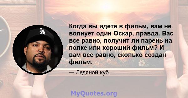 Когда вы идете в фильм, вам не волнует один Оскар, правда. Вас все равно, получит ли парень на полке или хороший фильм? И вам все равно, сколько создан фильм.