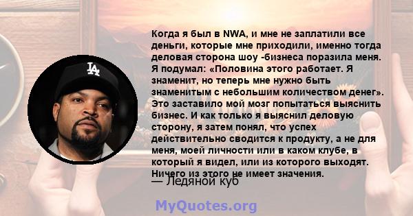 Когда я был в NWA, и мне не заплатили все деньги, которые мне приходили, именно тогда деловая сторона шоу -бизнеса поразила меня. Я подумал: «Половина этого работает. Я знаменит, но теперь мне нужно быть знаменитым с