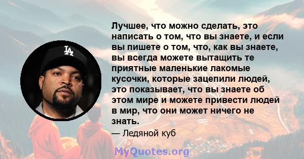 Лучшее, что можно сделать, это написать о том, что вы знаете, и если вы пишете о том, что, как вы знаете, вы всегда можете вытащить те приятные маленькие лакомые кусочки, которые зацепили людей, это показывает, что вы