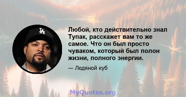 Любой, кто действительно знал Тупак, расскажет вам то же самое. Что он был просто чуваком, который был полон жизни, полного энергии.