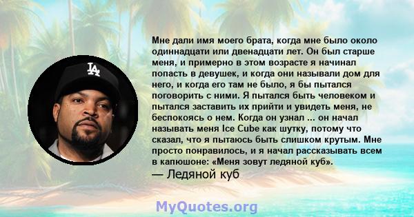 Мне дали имя моего брата, когда мне было около одиннадцати или двенадцати лет. Он был старше меня, и примерно в этом возрасте я начинал попасть в девушек, и когда они называли дом для него, и когда его там не было, я бы 