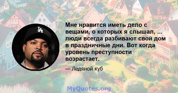 Мне нравится иметь дело с вещами, о которых я слышал, ... люди всегда разбивают свой дом в праздничные дни. Вот когда уровень преступности возрастает.