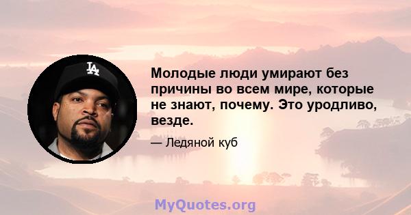 Молодые люди умирают без причины во всем мире, которые не знают, почему. Это уродливо, везде.